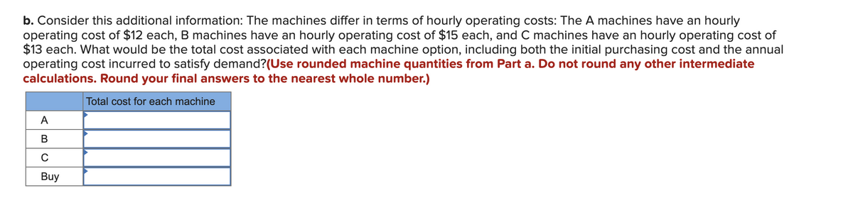 b. Consider this additional information: The machines differ in terms of hourly operating costs: The A machines have an hourly
operating cost of $12 each, B machines have an hourly operating cost of $15 each, and C machines have an hourly operating cost of
$13 each. What would be the total cost associated with each machine option, including both the initial purchasing cost and the annual
operating cost incurred to satisfy demand?(Use rounded machine quantities from Part a. Do not round any other intermediate
calculations. Round your final answers to the nearest whole number.)
Total cost for each machine
A
B
C
Buy