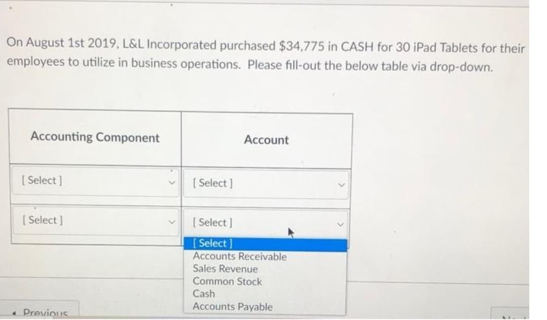 On August 1st 2019, L&L Incorporated purchased $34,775 in CASH for 30 iPad Tablets for their
employees to utilize in business operations. Please fill-out the below table via drop-down.
Accounting Component
[Select]
[Select]
Previous
[Select]
Account
[Select]
[Select]
Accounts Receivable
Sales Revenue
Common Stock
Cash
Accounts Payable