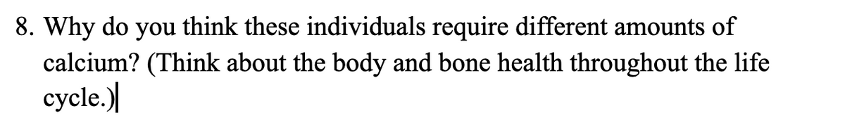 8. Why do you think these individuals require different amounts of
calcium? (Think about the body and bone health throughout the life
cycle.)
