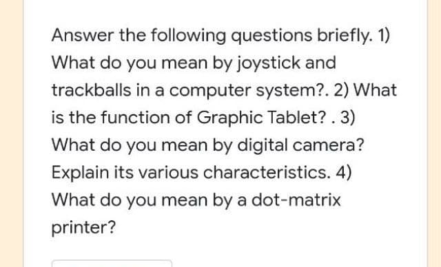 Answer the following questions briefly. 1)
What do you mean by joystick and
trackballs in a computer system?. 2) What
is the function of Graphic Tablet? . 3)
What do you mean by digital camera?
Explain its various characteristics. 4)
What do you mean by a dot-matrix
printer?
