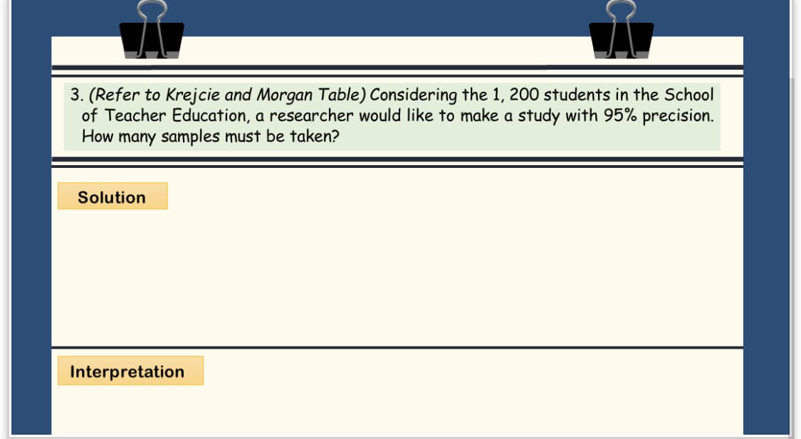 3. (Refer to Krejcie and Morgan Table) Considering the 1, 200 students in the School
of Teacher Education, a researcher would like to make a study with 95% precision.
How many samples must be taken?
Solution
Interpretation