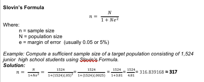 Slovin's Formula
Where:
n =
N
1+ Ne²
n = sample size
N = population size
e = margin of error (usually 0.05 or 5%)
N
1+Ne²
Example: Compute a sufficient sample size of a target population consisting of 1,524
junior high school students using Slavin's Formula.
Solution:
n =
1524
1524
1524
1+(1524) (05)² 1+(1524)(.0025) 1+3.81
=
1524
4.81
= 316.839168 = 317