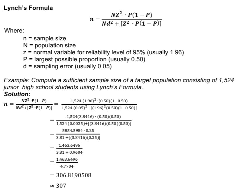 Lynch's Formula
Where:
n =
n = sample size
N = population size
z = normal variable for reliability level of 95% (usually 1.96)
P = largest possible proportion (usually 0.50)
d = sampling error (usually 0.05)
Example: Compute a sufficient sample size of a target population consisting of 1,524
junior high school students using Lynch's Formula.
Solution:
NZ²-P(1-P)
Nd²+[Z² .P(1-P)]
=
=
=
n =
NZ². P(1-P)
.
Nd² + [Z² · P(1 − P)]
1,524 (1.96)²-(0.50) (1-0.50)
1,524 (0.05)² +[(1.96) ² (0.50)(1-0.50)]
1,463.6496
3.81 +0.9604
1,524(3.8416) (0.50) (0.50)
1,524 (0.0025)+ [(3.8416) (0.50) (0.50)]
5854.5984-0.25
3.81 +[(3.8416) (0.25)]
1,463.6496
4.7704
= 306.8190508
≈ 307