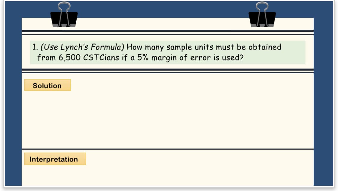 Å
1. (Use Lynch's Formula) How many sample units must be obtained
from 6,500 CSTCians if a 5% margin of error is used?
Solution
Interpretation