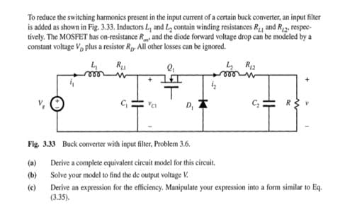 To reduce the switching harmonics present in the input current of a certain buck converter, an input filter
is added as shown in Fig. 3.33. Inductors L, and L₂ contain winding resistances R₁₁ and R2, respec-
tively. The MOSFET has on-resistance Rand the diode forward voltage drop can be modeled by a
constant voltage V plus a resistor Rp. All other losses can be ignored.
Ru
4 R₁2
C₁
(a)
(b)
(c)
2₁
+I
T
D,
Fig. 3.33 Buck converter with input filter, Problem 3.6.
Derive a complete equivalent circuit model for this circuit.
Solve your model to find the de output voltage V.
C₂: R
Derive an expression for the efficiency. Manipulate your expression into a form similar to Eq.
(3.35).