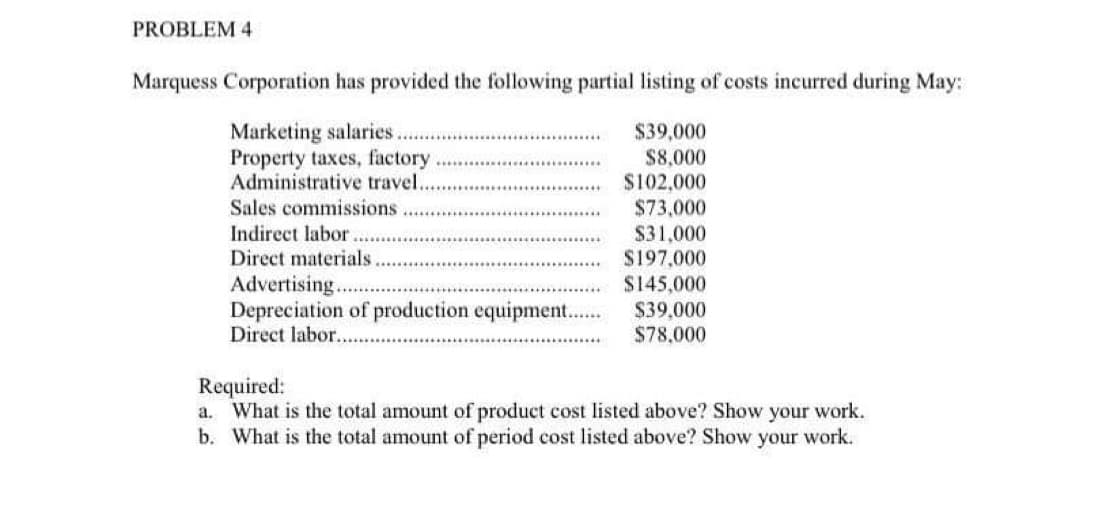 PROBLEM 4
Marquess Corporation has provided the following partial listing of costs incurred during May:
Marketing salaries.
$39,000
$8,000
Property taxes, factory
Administrative travel.
$102,000
$73,000
$31,000
$197,000
$145,000
$39,000
$78,000
Sales commissions
Indirect labor.
Direct materials.
Advertising.
Depreciation of production equipment.......
Direct labor....
Required:
a. What is the total amount of product cost listed above? Show your work.
b. What is the total amount of period cost listed above? Show your work.