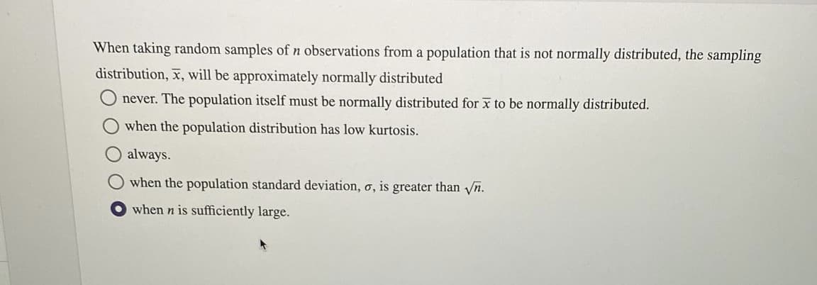 When taking random samples of n observations from a population that is not normally distributed, the sampling
distribution, x, will be approximately normally distributed
never. The population itself must be normally distributed for x to be normally distributed.
when the population distribution has low kurtosis.
always.
when the population standard deviation, o, is greater than n.
when n is sufficiently large.

