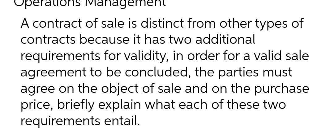 operations Manageme
A contract of sale is distinct from other types of
contracts because it has two additional
requirements for validity, in order for a valid sale
agreement to be concluded, the parties must
agree on the object of sale and on the purchase
price, briefly explain what each of these two
requirements entail.

