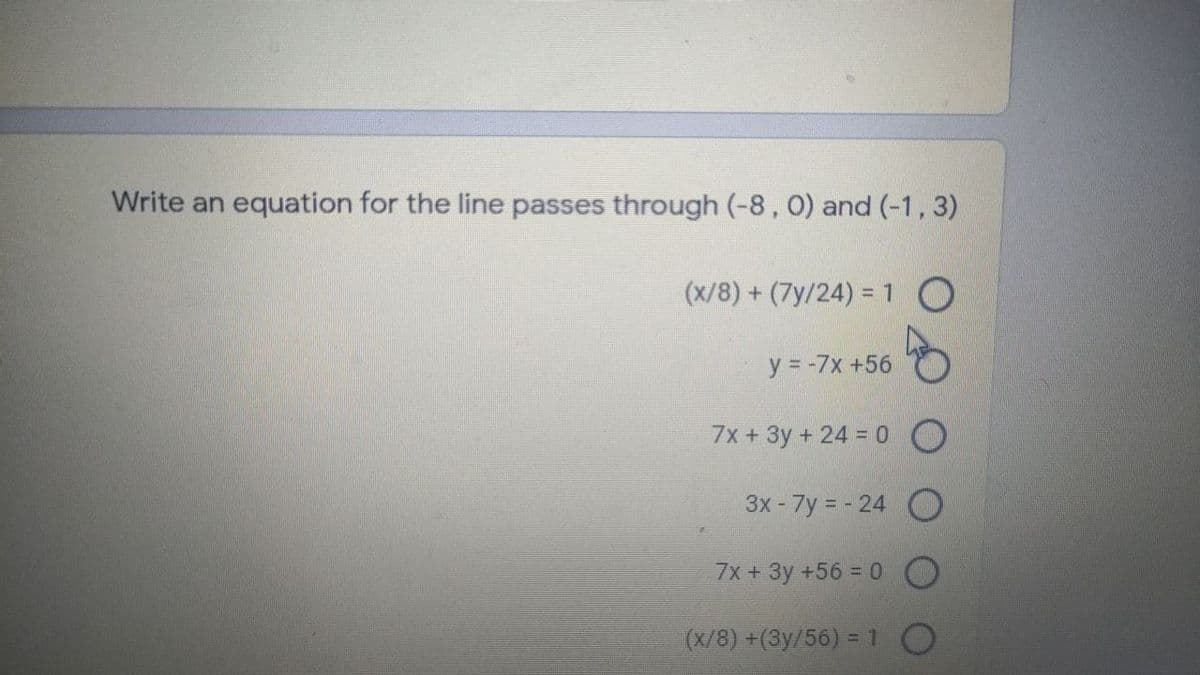 Write an equation for the line passes through (-8, 0) and (-1, 3)
(x/8) + (7y/24) = 1O
y = -7x +56
7x + 3y + 24 = 0 O
3x - 7y = - 24 O
7x +3y +56 = 0 O
(x/8) +(3y/56) =1 O
