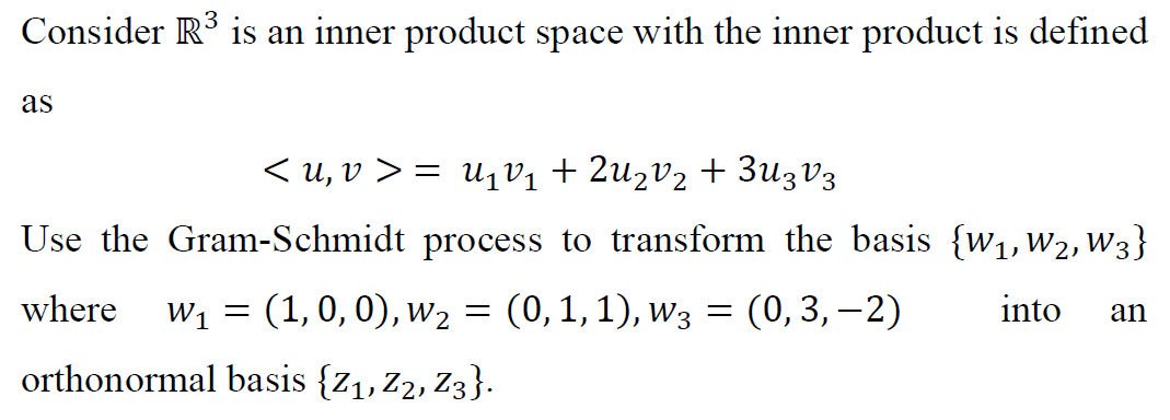 Consider R° is an inner product space with the inner product is defined
as
< u, v > = U1V1 + 2uzv2 + 3u3V3
Use the Gram-Schmidt process to transform the basis {w1, W2, W3}
where
w, = (1,0, 0), w2 = (0,1,1), w3 = (0,3, –2)
into
an
orthonormal basis {z1,Z2, Z3}.
