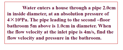 Water enters a house through a pipe 2.0cm
in inside diameter, at an absolution pressure of
4×10 Pa. The pipe leading to the second –floor
bathroom 5m above is 1.0cm in diameter. When
the flow velocity at the inlet pipe is 4m/s, find the
flow velocity and pressure in the bathroom.
