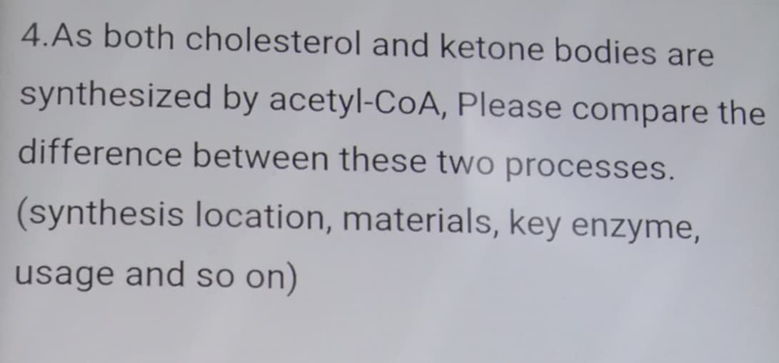 4.As both cholesterol and ketone bodies are
synthesized by acetyl-CoA, Please compare the
difference between these two processes.
(synthesis location, materials, key enzyme,
usage and so on)
