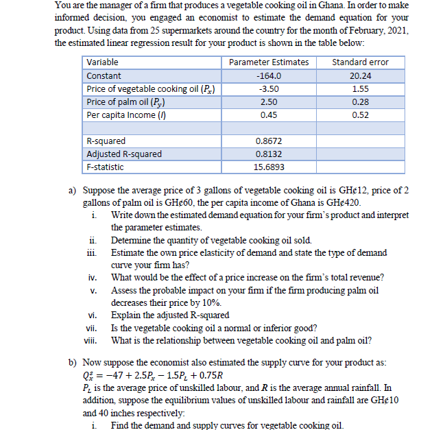 You are the manager of a firm that produces a vegetable cooking oil in Ghana. In order to make
informed decision, you engaged an economist to estimate the demand equation for your
product. Using data from 25 supermarkets around the country for the month of February, 2021,
the estimated linear regression result for your product is shown in the table below:
Variable
Constant
Parameter Estimates
Standard error
-164.0
20.24
Price of vegetable cooking oil (P,)
Price of palm oil (P,)
Per capita Income ()
-3.50
1.55
2,50
0.28
0.45
0.52
R-squared
0.8672
Adjusted R-squared
0.8132
F-statistic
15.6893
a) Suppose the average price of 3 gallons of vegetable cooking oil is GH¢12, price of 2
gallons of palm oil is GH¢60, the per capita income of Ghana is GH¢420.
i. Write down the estimated demand equation for your firm's product and interpret
the parameter estimates.
ii. Detemine the quantity of vegetable cooking oil sold.
Estimate the own price elasticity of demand and state the type of demand
curve your fim has?
What would be the effect of a price increase on the firm's total revenue?
Assess the probable impact on your fim if the firm producing palm oil
decreases their price by 10%.
Explain the adjusted R-squared
Is the vegetable cooking oil a normal or inferior good?
What is the relationship between vegetable cooking oil and palm oil?
111.
iv.
V.
vi.
vii.
viii.
b) Now suppose the economist also estimated the supply curve for your product as:
Qi = -47 + 2.5P, – 1.5P, + 0.75R
P, is the average price of unskilled labour, and R is the average annual rainfall. In
addition, suppose the equilibrium values of unskilled labour and rainfall are GH¢10
and 40 inches respectively:
i. Find the demand and supply curves for vegetable cooking oil.
