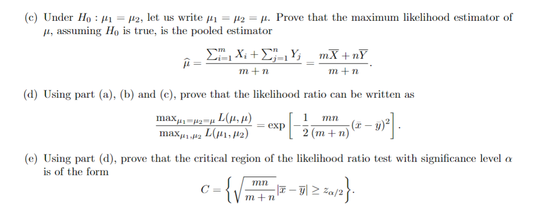 (c) Under Hoμ₁ = μ₂, let us write µ₁ = µ₂ = µ. Prove that the maximum likelihood estimator of
u, assuming Ho is true, is the pooled estimator
==
Σ "1X: +2=1Y; mX+nY
m+n
m+n
(d) Using part (a), (b) and (c), prove that the likelihood ratio can be written as
max=2=
L(µ, µ)
maxμ₁₂ (μ1, 2)
= exp
1 mn
2 (m+n)
(x
-
(e) Using part (d), prove that the critical region of the likelihood ratio test with significance level a
is of the form
C =
{√
mn
m+n
-