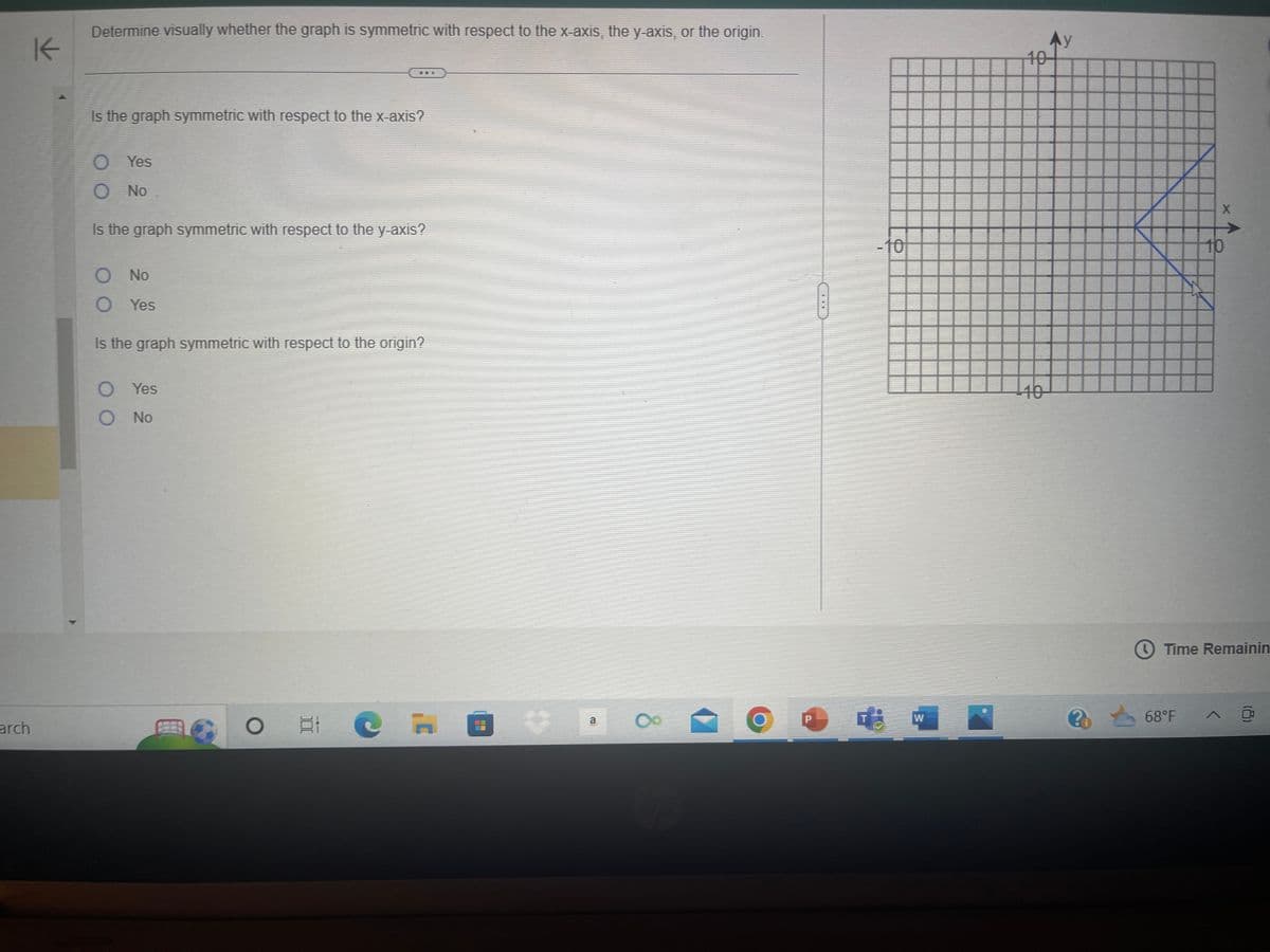 arch
K
Determine visually whether the graph is symmetric with respect to the x-axis, the y-axis, or the origin.
Is the graph symmetric with respect to the x-axis?
O Yes
O No
Is the graph symmetric with respect to the y-axis?
O No
O Yes
Is the graph symmetric with respect to the origin?
Yes
O No
8
O EI
C
a
8
O
P
-***
-10
W
10
10
Ay
Po
X
10
Time Remainin
68°F ^ @