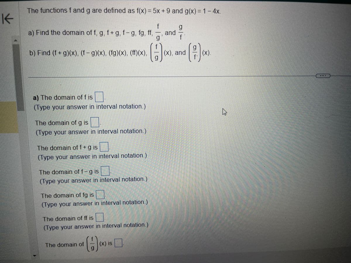 K
The functions f and g are defined as f(x) = 5x + 9 and g(x) = 1 - 4x.
a) Find the domain of f, g, f+g, f-g, fg, ff,
g
H
b) Find (f+g)(x), (f – g)(x), (fg)(x), (ff)(x),
a) The domain of f is
(Type your answer in interval notation.)
The domain of g is
(Type your answer in interval notation.)
The domain of f + g is
(Type your answer in interval notation.)
The domain of f- g is
(Type your answer in interval notation.)
0
(Type your answer in interval notation.)
The domain of fg is
The domain of ff is
(Type your answer in interval notation.)
The domain of
(1)
f
(x) is
REGIO:
and
61
f
(x), and
(x).
دیا
است