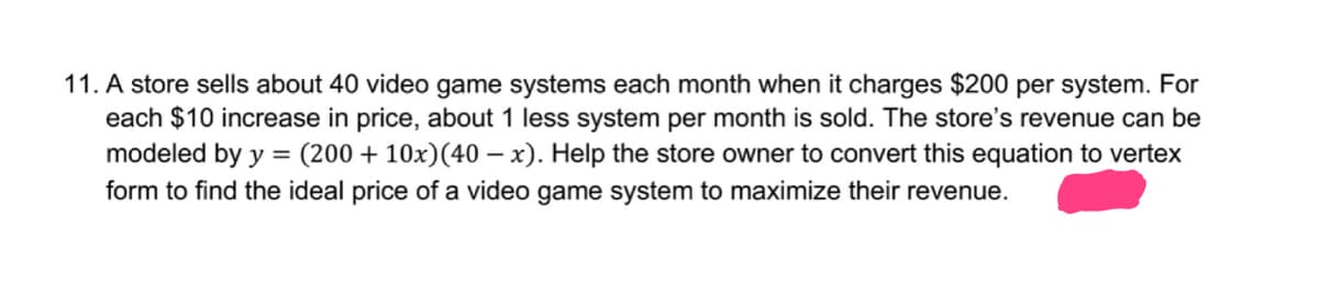 11. A store sells about 40 video game systems each month when it charges $200 per system. For
each $10 increase in price, about 1 less system per month is sold. The store's revenue can be
modeled by y = (200 +10x)(40 – x). Help the store owner to convert this equation to vertex
form to find the ideal price of a video game system to maximize their revenue.
