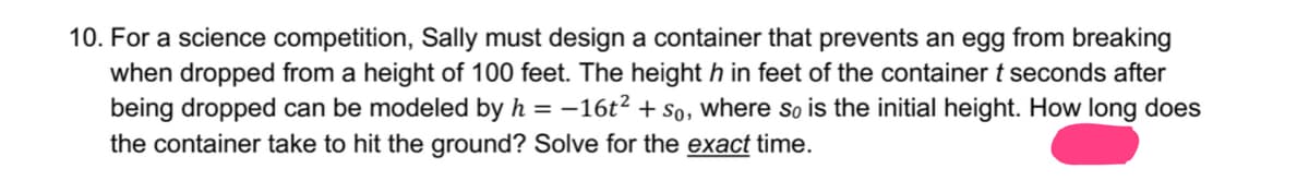 10. For a science competition, Sally must design a container that prevents an egg from breaking
when dropped from a height of 100 feet. The height h in feet of the container t seconds after
being dropped can be modeled by h = -16t² + So, where so is the initial height. How long does
the container take to hit the ground? Solve for the exact time.

