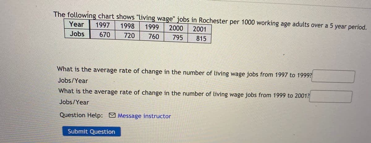 The following chart shows "living wage" jobs in Rochester per 1000 working age adults over a 5 year period.
Year
1997
1998
1999
2000
2001
Jobs
670
720
760
795
815
What is the average rate of change in the number of living wage jobs from 1997 to 1999?
Jobs/Year
What is the average rate of change in the number of living wage jobs from 1999 to 2001?
Jobs/Year
Question Help: Message instructor
Submit Question
