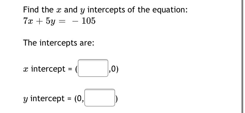 Find the x and y intercepts of the equation:
7x + 5y
105
The intercepts are:
x intercept
,0)
=
y intercept = (0,
