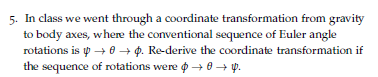 5. In class we went through a coordinate transformation from gravity
to body axes, where the conventional sequence of Euler angle
rotations is y → 0 + p. Re-derive the coordinate transformation if
the sequence of rotations were o + 0 + p.
