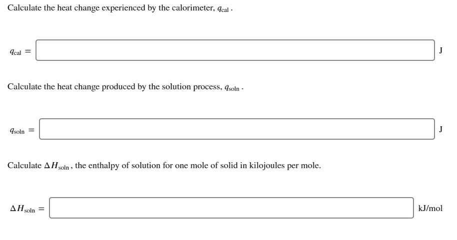 Calculate the heat change experienced by the calorimeter, Jcal ·
Acal =
J
Calculate the heat change produced by the solution process, qsoln ·
9soln =
J
Calculate AHsoln , the enthalpy of solution for one mole of solid in kilojoules per mole.
AHsoln =
kJ/mol
