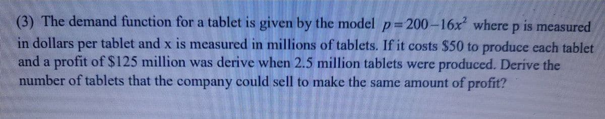 (3) The demand function for a tablet is given by the model p=200-16x where p is measured
in dollars
and a profit of $125 million was derive when 2.5 million tablets were produced. Derive the
number of tablets that the company could sell to make the same amount of profit?
per
tablet and x is measured in millions of tablets. If it costs $50 to produce each tablet
