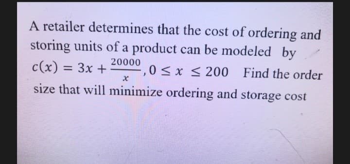 A retailer determines that the cost of ordering and
storing units of a product can be modeled by
20000
c(x) = 3x +
0< x < 200 Find the order
%3D
size that will minimize ordering and storage cost
