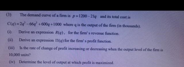 (3)
The demand curve of a firm is p=1200-21g and its total cost is
C(q) = 24-66q +600q+1000 where q is the output of the firm (in thousands).
()
Derive an expression R(g), for the firm' s revenue function.
(ii)
Derive an expression II(q) for the firm' s profit function.
(iii) Is the rate of change of profit increasing or decreasing when the output level of the firm is
10,000 units?
(iv) Determine the level of output at which profit is maximized.
