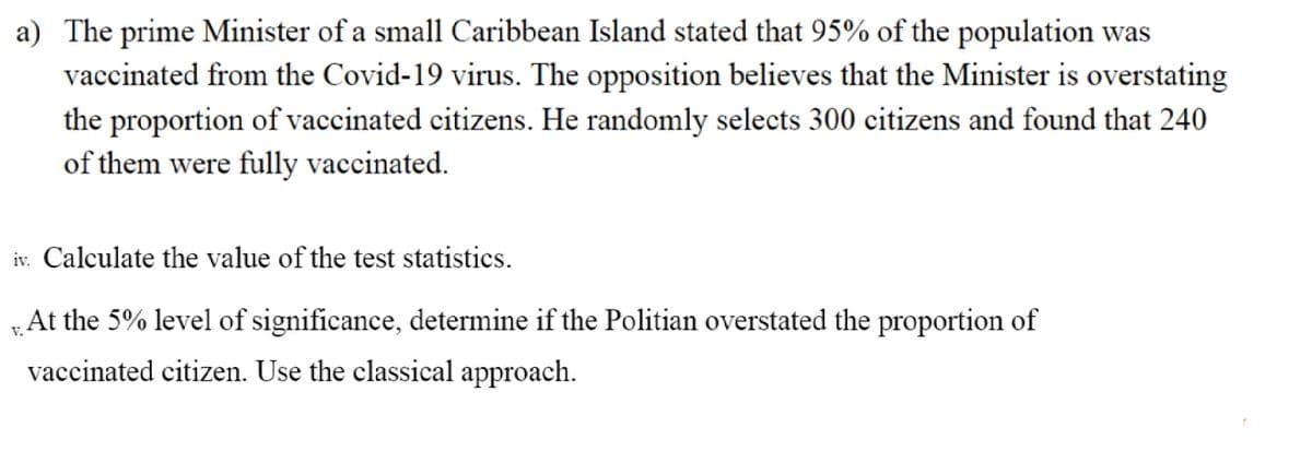 a) The prime Minister of a small Caribbean Island stated that 95% of the population was
vaccinated from the Covid-19 virus. The opposition believes that the Minister is overstating
the proportion of vaccinated citizens. He randomly selects 300 citizens and found that 240
of them were fully vaccinated.
iv. Calculate the value of the test statistics.
At the 5% level of significance, determine if the Politian overstated the proportion of
V.
vaccinated citizen. Use the classical approach.
