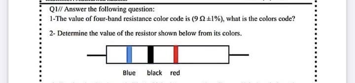 QI// Answer the following question:
1-The value of four-band resistance color code is (9 2+1%), what is the colors code?
2- Determine the value of the resistor shown below from its colors.
Blue
black red

