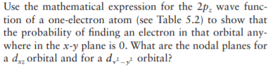 Use the mathematical expression for the 2p; wave func-
tion of a one-electron atom (see Table 5.2) to show that
the probability of finding an electron in that orbital any-
where in the x-y plane is 0. What are the nodal planes for
a d orbital and for a d_ orbital?
