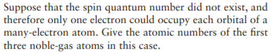 Suppose that the spin quantum number did not exist, and
therefore only one electron could occupy each orbital of a
many-electron atom. Give the atomic numbers of the first
three noble-gas atoms in this case.
