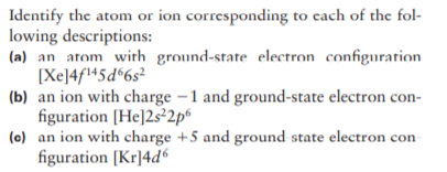 Identify the atom or ion corresponding to cach of the fol-
lowing descriptions:
(a) an atom witrh ground-state electron configuration
[Xe]4fl+5d%6s²
(b) an ion with charge –1 and ground-state electron con-
figuration [He]2s²2p°
(e) an ion with charge +5 and ground state electron con
figuration [Kr]4d6
