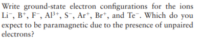 Write ground-state electron configurations for the ions
Li¯, B*, F¯, Al³+, s-, Ar*, Br*, and Te¯. Which do you
expect to be paramagnetic due to the presence of unpaired
electrons?
