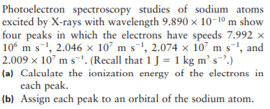 Photoelectron spectroscopy studies of sodium atoms
excited by X-rays with wavelength 9.890 × 10-10 m show
four peaks in which the electrons have speeds 7.992 x
10 m s-, 2.046 × 107 m s-1, 2.074 × 107 m s-', and
2.009 x 107 m s-'. (Recall that 1 J = 1 kg m’ s.)
(a) Calculate the ionization energy of the electrons in
each peak.
(b) Assign each peak to an orbital of the sodium atom.
