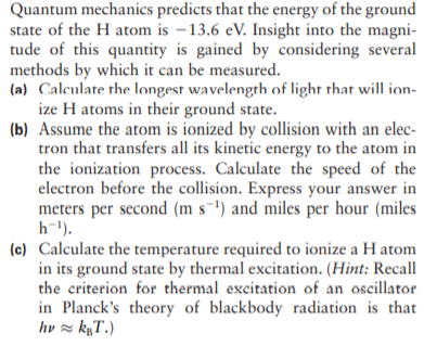 Quantum mechanics predicts that the energy of the ground
state of the H atom is –13.6 eV. Insight into the magni-
tude of this quantity is gained by considering several
methods by which it can be measured.
(a) Calculate the longest wavelength of light that will ion-
ize H atoms in their ground state.
(b) Assume the atom is ionized by collision with an elec-
tron that transfers all its kinetic energy to the atom in
the ionization process. Calculate the speed of the
electron before the collision. Express your answer in
meters per second (m s-') and miles per hour (miles
h-1).
(c) Calculate the temperature required to ionize a H atom
in its ground state by thermal excitation. (Hint: Recall
the criterion for thermal excitation of an oscillator
in Planck's theory of blackbody radiation is that
hv z kµT.)
