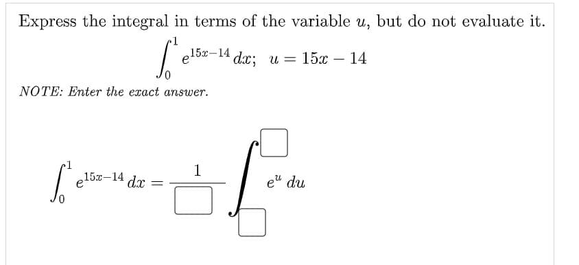Express the integral in terms of the variable u, but do not evaluate it.
[²e15x-14
NOTE: Enter the exact answer.
felix-14,
dx
e15x-14 dx;u= 15x – 14
1
of
eu du
=