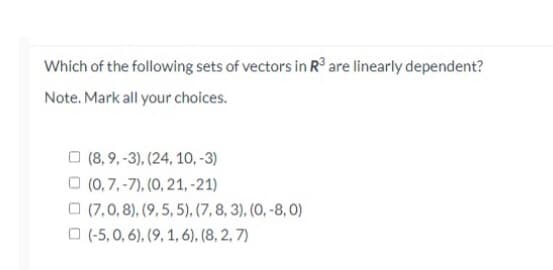 Which of the following sets of vectors in R³ are linearly dependent?
Note. Mark all your choices.
(8,9,-3), (24, 10, -3)
(0, 7,-7), (0, 21, -21)
(7,0, 8), (9, 5, 5), (7, 8, 3), (0, -8,0)
(-5,0, 6), (9, 1, 6), (8, 2, 7)
