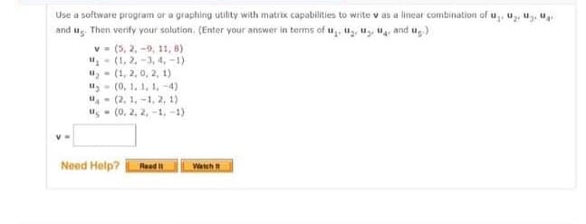 Use a software program or a graphing utility with matrix capabilities to write v as a linear combination of u, u₂, u, u
and ug)
and us. Then verify your solution. (Enter your answer in terms of U₂, ₂, ₂, War
v
V=
(5, 2, -9, 11, 8)
(1, 2, -3, 4,-1)
(1, 2, 0, 2, 1)
(0, 1, 1, 1,-4).
(2, 1,-1, 2, 1)
us= (0, 2, 2,-1,-1)
u₂
Need Help?
Read It
Watch