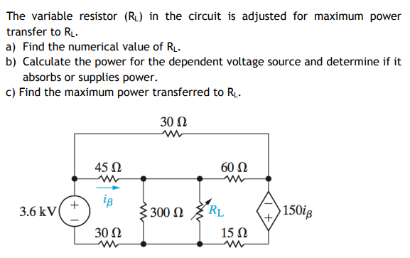 The variable resistor (RL) in the circuit is adjusted for maximum power
transfer to RL.
a) Find the numerical value of R.
b) Calculate the power for the dependent voltage source and determine if it
absorbs or supplies power.
c) Find the maximum power transferred to R.
30 Ω
45 N
60 N
is
300 Ω
"RL
150ig
3.6 kV
30 Ω
15 Ω
