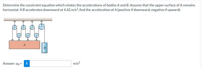 Determine the constraint equation which relates the accelerations of bodies A and B. Assume that the upper surface of A remains
horizontal. If B accelerates downward at 4.42 m/s?, find the acceleration of A (positive if downward, negative if upward).
Answer: aA=
m/s?
