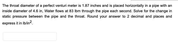 The throat diameter of a perfect venturi meter is 1.87 inches and is placed horizontally in a pipe with an
inside diameter of 4.6 in, Water flows at 83 Ibm through the pipe each second. Solve for the change in
static pressure between the pipe and the throat. Round your answer to 2 decimal and places and
express it in Ib/in2.
