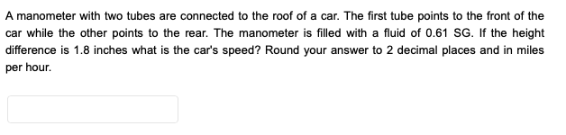 A manometer with two tubes are connected to the roof of a car. The first tube points to the front of the
car while the other points to the rear. The manometer is filled with a fluid of 0.61 SG. If the height
difference is 1.8 inches what is the car's speed? Round your answer to 2 decimal places and in miles
per hour.
