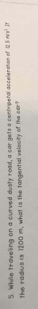 5. While traveling on a curved dusty road, a car gets a centripetal acceleration of 12.5 m/s² If
the radius is 1200 m, what is the tangential velocity of the car?

