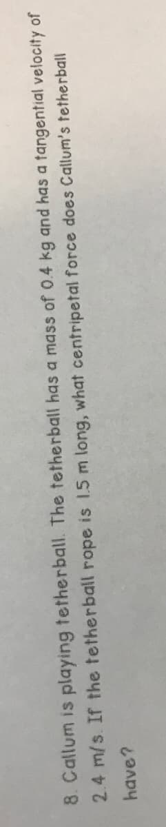 8. Callum is playing tetherball. The tetherball has a mass of 0.4 kg and has a tangential velocity of
2.4 m/s. If the tetherball rope is 1.5 m long, what centripetal force does Callum's tetherball
have?
