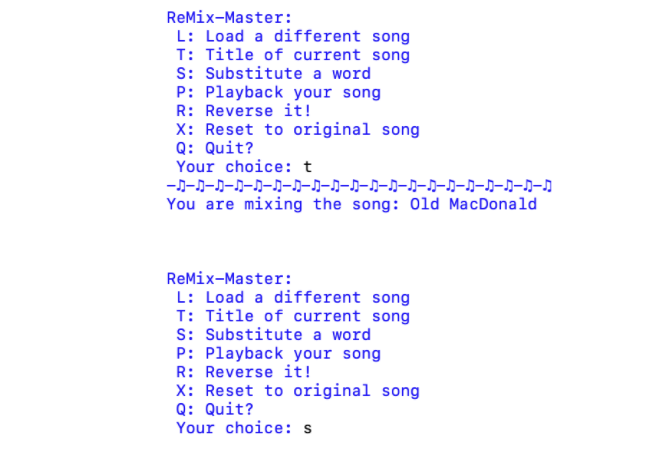 ReMix-Master:
L: Load a different song
T: Title of current song
S: Substitute a word
P: Playback your song
R: Reverse it!
X: Reset to original song
Q: Quit?
Your choice: t
You are mixing the song: Old MacDonald
ReMix-Master:
L: Load a different song
T: Title of current song
S: Substitute a word
P: Playback your song
R: Reverse it!
X: Reset to original song
Q: Quit?
Your choice: s
