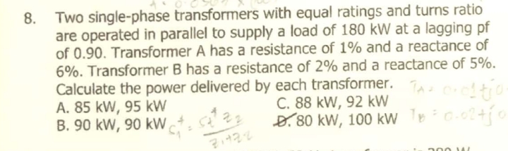 Two single-phase transformers with equal ratings and turns ratio
are operated in parallel to supply a load of 180 kW at a lagging pf
of 0.90. Transformer A has a resistance of 1% and a reactance of
6%. Transformer B has a resistance of 2% and a reactance of 5%.
Calculate the power delivered by each transformer.
A. 85 kW, 95 kW
B. 90 kW, 90 kW
8.
C. 88 kW, 92 kW
D.80 kW, 100 kw Tec-o2+o
200 AL
