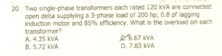 20. Two single-phase transformers each rated 120 kVA are connected
open delta supplying a 3-phase load of 200 hp, 0.8 pf lagging
induction motor and 85% efficiency. What is the overload on each
transformer?
A. 4.35 kVA
B. 5.72 kVA
8.6.67 kVA
D. 7.83 kVA
