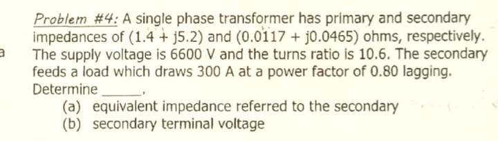 Problem #4: A single phase transformer has primary and secondary
impedances of (1.4 + j5.2) and (0.0i17 + j0.0465) ohms, respectively.
The supply voltage is 6600 V and the turns ratio is 10.6. The secondary
feeds a load which draws 300 A at a power factor of 0.80 lagging.
Determine
(a) equivalent impedance referred to the secondary
(b) secondary terminal voltage
